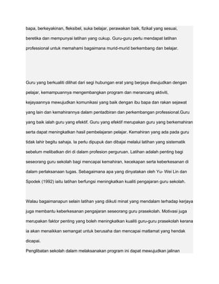 bapa, berkeyakinan, fleksibel, suka belajar, perawakan baik, fizikal yang sesuai,

beretika dan mempunyai latihan yang cukup. Guru-guru perlu mendapat latihan

professional untuk memahami bagaimana murid-murid berkembang dan belajar.




Guru yang berkualiti dilihat dari segi hubungan erat yang berjaya diwujudkan dengan

pelajar, kemampuannya mengembangkan program dan merancang aktiviti,

kejayaannya mewujudkan komunikasi yang baik dengan ibu bapa dan rakan sejawat

yang lain dan kemahirannya dalam pentadbiran dan perkembangan professional.Guru

yang baik ialah guru yang efektif. Guru yang efektif merupakan guru yang berkemahiran

serta dapat meningkatkan hasil pembelajaran pelajar. Kemahiran yang ada pada guru

tidak lahir begitu sahaja. Ia perlu dipupuk dan dibajai melalui latihan yang sistematik

sebelum melibatkan diri di dalam profesion perguruan. Latihan adalah penting bagi

seseorang guru sekolah bagi mencapai kemahiran, kecekapan serta keberkesanan di

dalam perlaksanaan tugas. Sebagaimana apa yang dinyatakan oleh Yu- Wei Lin dan

Spodek (1992) iaitu latihan berfungsi meningkatkan kualiti pengajaran guru sekolah.



Walau bagaimanapun selain latihan yang diikuti minat yang mendalam terhadap kerjaya

juga membantu keberkesanan pengajaran seseorang guru prasekolah. Motivasi juga

merupakan faktor penting yang boleh meningkatkan kualiti guru-guru prasekolah kerana

ia akan menaikkan semangat untuk berusaha dan mencapai matlamat yang hendak

dicapai.

Penglibatan sekolah dalam melaksanakan program ini dapat mewujudkan jalinan
 