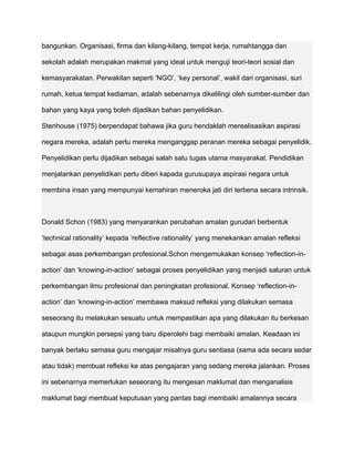 bangunkan. Organisasi, firma dan kilang-kilang, tempat kerja, rumahtangga dan

sekolah adalah merupakan makmal yang ideal untuk menguji teori-teori sosial dan

kemasyarakatan. Perwakilan seperti ‘NGO’, ‘key personal’, wakil dari organisasi, suri

rumah, ketua tempat kediaman, adalah sebenarnya dikelilingi oleh sumber-sumber dan

bahan yang kaya yang boleh dijadikan bahan penyelidikan.

Stenhouse (1975) berpendapat bahawa jika guru hendaklah merealisasikan aspirasi

negara mereka, adalah perlu mereka menganggap peranan mereka sebagai penyelidik.

Penyelidikan perlu dijadikan sebagai salah satu tugas utama masyarakat. Pendidikan

menjalankan penyelidikan perlu diberi kapada gurusupaya aspirasi negara untuk

membina insan yang mempunyai kemahiran meneroka jati diri terbena secara intrinsik.



Donald Schon (1983) yang menyarankan perubahan amalan gurudari berbentuk

‘technical rationality’ kepada ‘reflective rationality’ yang menekankan amalan refleksi

sebagai asas perkembangan profesional.Schon mengemukakan konsep ‘reflection-in-

action’ dan ‘knowing-in-action’ sebagai proses penyelidikan yang menjadi saluran untuk

perkembangan ilmu profesional dan peningkatan profesional. Konsep ‘reflection-in-

action’ dan ‘knowing-in-action’ membawa maksud refleksi yang dilakukan semasa

seseorang itu melakukan sesuatu untuk mempastikan apa yang dilakukan itu berkesan

ataupun mungkin persepsi yang baru diperolehi bagi membaiki amalan. Keadaan ini

banyak berlaku semasa guru mengajar misalnya guru sentiasa (sama ada secara sedar

atau tidak) membuat refleksi ke atas pengajaran yang sedang mereka jalankan. Proses

ini sebenarnya memerlukan seseorang itu mengesan maklumat dan menganalisis

maklumat bagi membuat keputusan yang pantas bagi membaiki amalannya secara
 