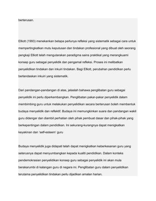 berterusan.




Elliott (1993) menekankan betapa perlunya refleksi yang sistematik sebagai cara untuk

mempertingkatkan mutu keputusan dan tindakan profesional yang dibuat oleh seorang

pengkaji Elliott telah mengutarakan paradigma sains praktikal yang merangkuami

konsep guru sebagai penyelidik dan pengamal refleksi. Proses ini melibatkan

penyelidikan tindakan dan inkuiri tindakan. Bagi Elliott, perubahan pendidikan perlu

berlandaskan inkuiri yang sistematik.



Dari pandangan-pandangan di atas, jelaslah bahawa penglibatan guru sebagai

penyelidik ini perlu diperkembangkan. Penglibatan pakar-pakar penyelidik dalam

membimbing guru untuk melakukan penyelidikan secara berterusan boleh membentuk

budaya menyelidik dan reflektif. Budaya ini memungkinkan suara dan pandangan wakil

guru didengar dan diambil perhatian oleh pihak pembuat dasar dan pihak-pihak yang

berkepentingan dalam pendidikan. Ini sekurang-kurangnya dapat menigkatkan

keyakinan dan ‘self-esteem’ guru



Budaya menyelidik juga didapati telah dapat menigkatkan keberkesanan guru yang

seterusnya dapat menyumbangkan kepada kualiti pendidikan. Dalam konteks

pendemokrasian penyelidikan konsep guru sebagai penyelidik ini akan mula

berakarumbi di kalangan guru di negara ini. Penglibatan guru dalam penyelidikan

terutama penyelidikan tindakan perlu dijadikan amalan harian.
 