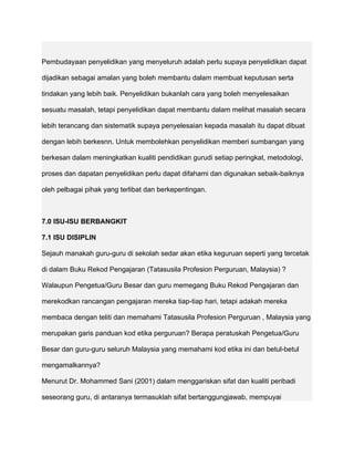 Pembudayaan penyelidikan yang menyeluruh adalah perlu supaya penyelidikan dapat

dijadikan sebagai amalan yang boleh membantu dalam membuat keputusan serta

tindakan yang lebih baik. Penyelidikan bukanlah cara yang boleh menyelesaikan

sesuatu masalah, tetapi penyelidikan dapat membantu dalam melihat masalah secara

lebih terancang dan sistematik supaya penyelesaian kepada masalah itu dapat dibuat

dengan lebih berkesnn. Untuk membolehkan penyelidikan memberi sumbangan yang

berkesan dalam meningkatkan kualiti pendidikan gurudi setiap peringkat, metodologi,

proses dan dapatan penyelidikan perlu dapat difahami dan digunakan sebaik-baiknya

oleh pelbagai pihak yang terlibat dan berkepentingan.



7.0 ISU-ISU BERBANGKIT

7.1 ISU DISIPLIN

Sejauh manakah guru-guru di sekolah sedar akan etika keguruan seperti yang tercetak

di dalam Buku Rekod Pengajaran (Tatasusila Profesion Perguruan, Malaysia) ?

Walaupun Pengetua/Guru Besar dan guru memegang Buku Rekod Pengajaran dan

merekodkan rancangan pengajaran mereka tiap-tiap hari, tetapi adakah mereka

membaca dengan teliti dan memahami Tatasusila Profesion Perguruan , Malaysia yang

merupakan garis panduan kod etika perguruan? Berapa peratuskah Pengetua/Guru

Besar dan guru-guru seluruh Malaysia yang memahami kod etika ini dan betul-betul

mengamalkannya?

Menurut Dr. Mohammed Sani (2001) dalam menggariskan sifat dan kualiti peribadi

seseorang guru, di antaranya termasuklah sifat bertanggungjawab, mempuyai
 