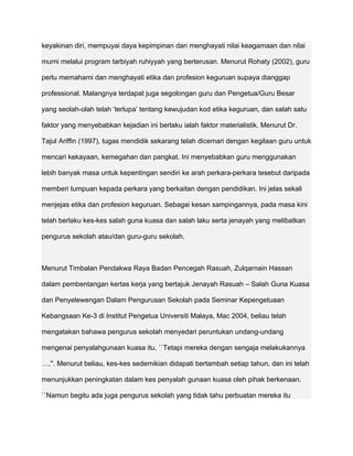 keyakinan diri, mempuyai daya kepimpinan dan menghayati nilai keagamaan dan nilai

murni melalui program tarbiyah ruhiyyah yang berterusan. Menurut Rohaty (2002), guru

perlu memahami dan menghayati etika dan profesion keguruan supaya dianggap

professional. Malangnya terdapat juga segolongan guru dan Pengetua/Guru Besar

yang seolah-olah telah ‘terlupa’ tentang kewujudan kod etika keguruan, dan salah satu

faktor yang menyebabkan kejadian ini berlaku ialah faktor materialistik. Menurut Dr.

Tajul Ariffin (1997), tugas mendidik sekarang telah dicemari dengan kegilaan guru untuk

mencari kekayaan, kemegahan dan pangkat. Ini menyebabkan guru menggunakan

lebih banyak masa untuk kepentingan sendiri ke arah perkara-perkara tesebut daripada

memberi tumpuan kepada perkara yang berkaitan dengan pendidikan. Ini jelas sekali

menjejas etika dan profesion keguruan. Sebagai kesan sampingannya, pada masa kini

telah berlaku kes-kes salah guna kuasa dan salah laku serta jenayah yang melibatkan

pengurus sekolah atau/dan guru-guru sekolah.



Menurut Timbalan Pendakwa Raya Badan Pencegah Rasuah, Zulqarnain Hassan

dalam pembentangan kertas kerja yang bertajuk Jenayah Rasuah – Salah Guna Kuasa

dan Penyelewengan Dalam Pengurusan Sekolah pada Seminar Kepengetuaan

Kebangsaan Ke-3 di Institut Pengetua Universiti Malaya, Mac 2004, beliau telah

mengatakan bahawa pengurus sekolah menyedari peruntukan undang-undang

mengenai penyalahgunaan kuasa itu, ``Tetapi mereka dengan sengaja melakukannya

…,''. Menurut beliau, kes-kes sedemikian didapati bertambah setiap tahun, dan ini telah

menunjukkan peningkatan dalam kes penyalah gunaan kuasa oleh pihak berkenaan.

``Namun begitu ada juga pengurus sekolah yang tidak tahu perbuatan mereka itu
 