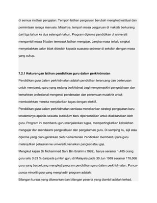 di semua institusi pengajian. Tempoh latihan perguruan berubah mengikut institusi dan

permintaan tenaga manusia. Misalnya, tempoh masa perguruan di maktab berkurang

dari tiga tahun ke dua setengah tahun. Program diploma pendidikan di universiti

mengambil masa 9 bulan termasuk latihan mengajar. Jangka masa terlalu singkat

menyebabkan calon tidak didedah kepada suasana sebenar di sekolah dengan masa

yang cukup.




7.2.1 Kekurangan latihan pendidikan guru dalam perkhidmatan

Pendidikan guru dalam perkhidmatan adalah pendidikan terancang dan berterusan

untuk membantu guru yang sedang berkhidmat bagi mengemaskini pengetahuan dan

kemahiran profesional mengenai pendekatan dan penemuan mutakhir untuk

membolehkan mereka menjalankan tugas dengan efektif.

Pendidikan guru dalam perkhidmatan sentiasa menekankan strategi pengajaran baru

terutamanya apabila sesuatu kurikulum baru diperkenalkan untuk dilaksanakan oleh

guru. Program ini membantu guru menjalankan tugas, mempertingkatkan kebolehan

mengajar dan mendalami pengetahuan dan pengalaman guru. Di samping itu, sijil atau

diploma yang dianugerahkan oleh Kementerian Pendidikan membantu para guru

melanjutkan pelajaran ke universiti, kenaikan pangkat atau gaji.

Mengikut kajian Dr Mohammed Sani Bin Ibrahim (1992), hanya seramai 1,485 orang

guru iaitu 0.83 % daripada jumlah guru di Malaysia pada 30 Jun 1989 seramai 178,666

guru yang berpeluang mengikuti program pendidikan guru dalam perkhidmatan. Punca-

punca minoriti guru yang menghadiri program adalah:

Bilangan kursus yang ditawarkan dan bilangan peserta yang diambil adalah terhad.
 