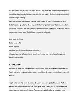 undang. Walau bagaimanapun, untuk menjadi guru baik, kelulusan akademik semata-

mata tidak dapat menjadi ukuran, banyak sifat lain seperti dedikasi, sabar, akhlak baik

adalah sangat penting.

Perlukah temuduga lebih ketat bagi pemilihan calon program pendidikan diadakan?

Keberkesanan guru bergantung kepada latihan yang diterima dan keperibadian. Calon

yang tidak berminat, dan menganggap guru sebagai satu pekerjaan tidak dapat menjadi

seorang guru yang baik. Kredibiliti guru bergantung kepada:



Nilai sikap motivasi

faktor personaliti

faktor aspirasi

dedikasi, komitmen dan kepuasan diperolehi.

sikap penyayang terhadap kanak-kanak dan bercita-cita mengeksploitasi potensi

mereka sepenuhnya.



8.0 CADANGAN

Disarankan beberapa tindakan yang boleh diambil bagi meningkatkan nilai etika dan

kualiti profesion perguruan dalam sistem pendidikan di negara ini, diantaranya seperti

berikut :



Topik Etika dan Profesion Keguruan dengan berpandu kepada Tatasusila Profesion

Perguruan, Malaysia yang tercatat dalam Buku Rekod Pengajaran, dimasukkan ke

dalam agenda Mesyuarat Pertama Tahunan dan apabila adanya guru baru yang
 