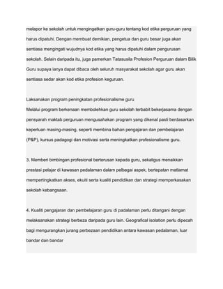 melapor ke sekolah untuk mengingatkan guru-guru tentang kod etika perguruan yang

harus dipatuhi. Dengan membuat demikian, pengetua dan guru besar juga akan

sentiasa mengingati wujudnya kod etika yang harus dipatuhi dalam pengurusan

sekolah. Selain daripada itu, juga pamerkan Tatasusila Profesion Perguruan dalam Bilik

Guru supaya ianya dapat dibaca oleh seluruh masyarakat sekolah agar guru akan

sentiasa sedar akan kod etika profesion keguruan.



Laksanakan program peningkatan profesionalisme guru

Melalui program berkenaan membolehkan guru sekolah terbabit bekerjasama dengan

pensyarah maktab perguruan mengusahakan program yang dikenal pasti berdasarkan

keperluan masing-masing, seperti membina bahan pengajaran dan pembelajaran

(P&P), kursus padagogi dan motivasi serta meningkatkan profesionalisme guru.



3. Memberi bimbingan profesional berterusan kepada guru, sekaligus menaikkan

prestasi pelajar di kawasan pedalaman dalam pelbagai aspek, bertepatan matlamat

mempertingkatkan akses, ekuiti serta kualiti pendidikan dan strategi memperkasakan

sekolah kebangsaan.



4. Kualiti pengajaran dan pembelajaran guru di padalaman perlu ditangani dengan

melaksanakan strategi berbeza daripada guru lain. Geografical isolation perlu dipecah

bagi mengurangkan jurang perbezaan pendidikan antara kawasan pedalaman, luar

bandar dan bandar
 