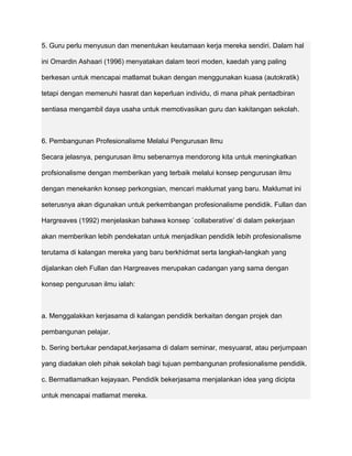 5. Guru perlu menyusun dan menentukan keutamaan kerja mereka sendiri. Dalam hal

ini Omardin Ashaari (1996) menyatakan dalam teori moden, kaedah yang paling

berkesan untuk mencapai matlamat bukan dengan menggunakan kuasa (autokratik)

tetapi dengan memenuhi hasrat dan keperluan individu, di mana pihak pentadbiran

sentiasa mengambil daya usaha untuk memotivasikan guru dan kakitangan sekolah.



6. Pembangunan Profesionalisme Melalui Pengurusan Ilmu

Secara jelasnya, pengurusan ilmu sebenarnya mendorong kita untuk meningkatkan

profsionalisme dengan memberikan yang terbaik melalui konsep pengurusan ilmu

dengan menekankn konsep perkongsian, mencari maklumat yang baru. Maklumat ini

seterusnya akan digunakan untuk perkembangan profesionalisme pendidik. Fullan dan

Hargreaves (1992) menjelaskan bahawa konsep `collaberative’ di dalam pekerjaan

akan memberikan lebih pendekatan untuk menjadikan pendidik lebih profesionalisme

terutama di kalangan mereka yang baru berkhidmat serta langkah-langkah yang

dijalankan oleh Fullan dan Hargreaves merupakan cadangan yang sama dengan

konsep pengurusan ilmu ialah:



a. Menggalakkan kerjasama di kalangan pendidik berkaitan dengan projek dan

pembangunan pelajar.

b. Sering bertukar pendapat,kerjasama di dalam seminar, mesyuarat, atau perjumpaan

yang diadakan oleh pihak sekolah bagi tujuan pembangunan profesionalisme pendidik.

c. Bermatlamatkan kejayaan. Pendidik bekerjasama menjalankan idea yang dicipta

untuk mencapai matlamat mereka.
 