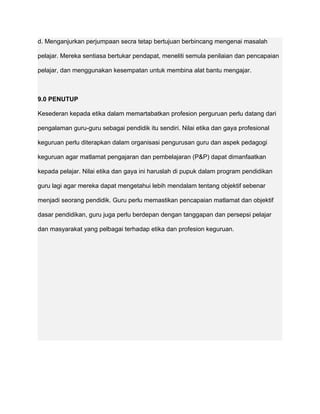 d. Menganjurkan perjumpaan secra tetap bertujuan berbincang mengenai masalah

pelajar. Mereka sentiasa bertukar pendapat, meneliti semula penilaian dan pencapaian

pelajar, dan menggunakan kesempatan untuk membina alat bantu mengajar.



9.0 PENUTUP

Kesederan kepada etika dalam memartabatkan profesion perguruan perlu datang dari

pengalaman guru-guru sebagai pendidik itu sendiri. Nilai etika dan gaya profesional

keguruan perlu diterapkan dalam organisasi pengurusan guru dan aspek pedagogi

keguruan agar matlamat pengajaran dan pembelajaran (P&P) dapat dimanfaatkan

kepada pelajar. Nilai etika dan gaya ini haruslah di pupuk dalam program pendidikan

guru lagi agar mereka dapat mengetahui lebih mendalam tentang objektif sebenar

menjadi seorang pendidik. Guru perlu memastikan pencapaian matlamat dan objektif

dasar pendidikan, guru juga perlu berdepan dengan tanggapan dan persepsi pelajar

dan masyarakat yang pelbagai terhadap etika dan profesion keguruan.
 