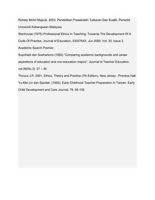 Rohaty Mohd Majzub. 2003. Pendidikan Prasekolah: Cabaran Dan Kualiti. Penerbit

Universiti Kebangsaan Malaysia.

Stenhouse (1975) Professional Ethics In Teaching: Towarda The Development Of A

Code Of Practise. Journal of Education, 0305764X, Jun 2000, Vol. 30, Issue 2.

Academic Search Premier.

Suprihadi dan Soehartono (1982) “Comparing academic backgrounds and career

aspirations of education and non-education majors”. Journal of Teacher Education,

vol.36(No.3): 27 – 30

Thiroux J.P. 2001. Ethics, Theory and Practice (7th Edition). New Jersey : Prentice Hall.

Yu-Mei Lin dan Spodek. (1992). Early Childhood Teacher Preparation In Taiwan. Early

Child Development and Care Journal, 78, 95-109.
 