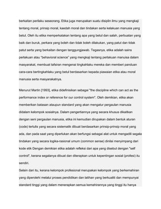 berkaitan perilaku seseorang. Etika juga merupakan suatu disiplin ilmu yang mengkaji

tentang moral, prinsip moral, kaedah moral dan tindakan serta kelakuan manusia yang

betul. Oleh itu etika memperkatakan tentang apa yang betul dan salah, perbuatan yang

baik dan buruk, perkara yang boleh dan tidak boleh dilakukan, yang patut dan tidak

patut serta yang berkaitan dengan tanggungjawab. Tegasnya, etika adalah sains

perlakuan atau “behavioral science” yang mengkaji tentang perlakuan manuisa dalam

masyarakat, membuat tafsiran mengenai tingkahlaku mereka dan memberi panduan

cara-cara bertingkahlaku yang betul berdasarkan kepada piawaian etika atau moral

manusia serta masyarakatnya.


Menurut Martin [1993], etika didefinisikan sebagai "the discipline which can act as the

performance index or reference for our control system". Oleh demikian, etika akan

memberikan batasan ataupun standard yang akan mengatur pergaulan manusia

didalam kelompok sosialnya. Dalam pengertiannya yang secara khusus dikaitkan

dengan seni pergaulan manusia, etika ini kemudian dirupakan dalam bentuk aturan

(code) tertulis yang secara sistematik dibuat berdasarkan prinsip-prinsip moral yang

ada, dan pada saat yang diperlukan akan berfungsi sebagai alat untuk mengadili segala

tindakan yang secara logika-rasional umum (common sense) dinilai menyimpang dari

kode etik Dengan demikian etika adalah refleksi dari apa yang disebut dengan "self

control", kerana segalanya dibuat dan diterapkan untuk kepentingan sosial (profesi) itu

sendiri.

Selain dari itu, kerana kelompok profesional merupakan kelompok yang berkemahiran

yang diperolehi melalui proses pendidikan dan latihan yang berkualiti dan mempunyai

standard tinggi yang dalam menerapkan semua kemahirannya yang tinggi itu hanya
 