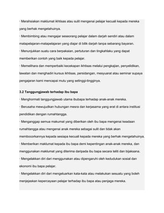 · Merahsiakan maklumat ikhtisas atau sulit mengenai pelajar kecuali kepada mereka

yang berhak mengetahuinya.

· Membimbing atau mengajar seseorang pelajar dalam darjah sendiri atau dalam

matapelajaran-matapelajaran yang diajar di bilik darjah tanpa sebarang bayaran.

· Menunjukkan suatu cara berpakaian, pertuturan dan tingkahlaku yang dapat

memberikan contoh yang baik kepada pelajar.

· Memelihara dan memperbaiki kecekapan ikhtisas melalui pengkajian, penyelidikan,

lawatan dan menghadiri kursus ikhtisas, persidangan, mesyuarat atau seminar supaya

pengajaran kami mencapai mutu yang setinggi-tingginya.


3.2 Tanggungjawab terhadap ibu bapa

· Menghormati tanggungjawab utama ibubapa terhadap anak-anak mereka.

· Berusaha mewujudkan hubungan mesra dan kerjasama yang erat di antara institusi

pendidikan dengan rumahtangga.

· Menganggap semua makumat yang diberikan oleh ibu bapa mengenai keadaan

rumahtangga atau mengenai anak mereka sebagai sulit dan tidak akan

membocorkannya kepada sesiapa kecuali kepada mereka yang berhak mengetahuinya.

· Memberikan maklumat kepada ibu bapa demi kepentingan anak-anak mereka, dan

menggunakan maklumat yang diterima daripada ibu bapa secara teliti dan bijaksana.

· Mengelakkan diri dari menggunakan atau dipengaruhi oleh kedudukan sosial dan

ekonomi ibu bapa pelajar.

· Mengelakkan diri dari mengeluarkan kata-kata atau melakukan sesuatu yang boleh

menjejaskan kepercayaan pelajar terhadap ibu bapa atau penjaga mereka.
 