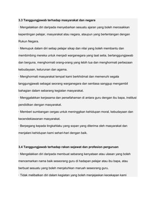 3.3 Tanggungjawab terhadap masyarakat dan negara

· Mengelakkan diri daripada menyebarkan sesuatu ajaran yang boleh merosakkan

kepentingan pelajar, masyarakat atau negara, ataupun yang bertentangan dengan

Rukun Negara.

· Memupuk dalam diri setiap pelajar sikap dan nilai yang boleh membantu dan

membimbing mereka untuk menjadi warganegara yang taat setia, bertanggungjawab

dan berguna, menghormati orang-orang yang lebih tua dan menghormati perbezaan

kebudayaan, keturunan dan agama.

· Menghormati masyarakat tempat kami berkhidmat dan memenuhi segala

tanggungjawab sebagai seorang warganegara dan sentiasa sanggup mengambil

bahagian dalam sebarang kegiatan masyarakat.

· Menggalakkan kerjasama dan persefahaman di antara guru dengan ibu bapa, institusi

pendidikan dengan masyarakat.

· Memberi sumbangan cergas untuk meninggikan kehidupan moral, kebudayaan dan

kecendekiawanan masyarakat.

· Berpegang kepada tingkahlaku yang sopan yang diterima oleh masyarakat dan

menjalani kehidupan kami sehari-hari dengan baik.



3.4 Tanggungjawab terhadap rakan sejawat dan profesion perguruan

· Mengelakkan diri daripada membuat sebarang kenyataan atau ulasan yang boleh

mencemarkan nama baik seseorang guru di hadapan pelajar atau ibu bapa, atau

berbuat sesuatu yang boleh menjatuhkan maruah seseorang guru.

· Tidak melibatkan diri dalam kegiatan yang boleh menjejaskan kecekapan kami
 