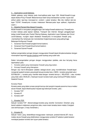 3.

Application Level Gateway

Adalah gateway yang bekerja pada level aplikasi pada layer OSI, Model firewall ini juga
dapat disebut Proxy Firewall. Mekanismenya tidak hanya berdasarkan sumber, tujuan dan
atribut paket, tapi bisa mencapai isi ( content ) paket tersebut. Bila kita melihat dari sisi
layer TCP/IP, firewall jenis ini akan melakukan filterisasi pada layer aplikasi ( Application
Layer ).
4. Statefull Packet-filter-Based Firewalls
Model firewall ini merupakan penggabungan dari ketiga firewall sebelumnya. Firewall jenis
ini akan bekerja pada lapisan Aplikasi, Transport dan Internet. Dengan penggabungan
ketiga model firewall yaitu Packet Filtering Gateway, Application Layer Gateway dan Circuit
Level Gateway, mungkin dapat dikatakan firewall jenis ini merupakan firewall yang
,memberikan fitur terbanyak dan memeberikan tingkat keamanan yang paling tinggi.
Beberapa Konfigurasi Firewall
1. Screened Host Firewall (singled-homed bastion)
2. Screened Host Firewall (Dual-homed bastion)
3. Screened Subnet Firewall
Aplikasi pengendalian jaringan dengan menggunakan firewall dapat diimplementasikan dengan
menerapkan sejumlah aturan (chains) pada topologi yang sudah ada.
Dalam hal pengendalian jaringan dengan menggunakan iptables, ada dua hal yang harus
diperhatikan yaitu:
1. Koneksi paket yang menerapkan firewall yang digunakan.
2. Konsep firewall yang diterapkan.
Dengan dua hal ini diharapkan iptables sebagai aturan yang mendefinisikan firewall dapat
mengenali apakah koneksi yang terjadi berupa koneksi baru ( NEW) , koneksi yang telah ada (
ESTABLISH ), koneksi yang memiliki relasi dengan koneksi lainnya ( RELATED ) atau koneksi
yang tidak valid ( INVALID ). Keempat macam koneksi itulah yang membuat IPTables disebut
Statefull Protocol .
Koneksi Paket
Koneksi paket yang dalam proses pengirimannya dari pengirim kepada penerima harus melalui
aturan firewall, dapat dikelompokan kepada tiga kelompok koneksi, yaitu :
1. Koneksi TCP
2. Koneksi IP
3. Koneksi UDP
1. Koneksi TCP
Sebuah koneksi TCP dikenal sebagai koneksi yang bersifat Connection Oriented yang
berarti sebelum melakukan pengiriman data, mesin-mesin tersebut akan melalui 3 langkah
cara berhubungan ( 3-way handshake ).
2.

Koneksi IP

Sebuah frame yang diidentifikasi menggunakan kelompok protokol Internet (IP) harus
melalui aturan firewall yang didefinisikan menggunakan protokol IP sebelum paket tersebut
mendapat jawaban koneksi dari tujuan paket tersebut.

 
