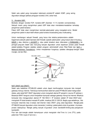 Salah satu paket yang merupakan kelompok protokol IP adalah ICMP, yang sering
digunakan sebagai aplikasi pengujian koneksi ( link ) antar host.
3. Koneksi UDP
Berbeda dengan koneksi TCP, koneksi UDP (Gambar 11.11) bersifat connectionless.
Sebuah mesin yang mengirimkan paket UDP tidak akan mendeteksi kesalahan terhadap
pengiriman paket tersebut.
Paket UDP tidak akan mengirimkan kembali paket-paket yang mengalami error. Model
pengiriman paket ini akan lebih efisien pada koneksi broadcasting atau multicasting
Untuk membangun sebuah firewall, yang harus kita ketahui pertama-tama adalah
bagaimana sebuah paket diproses oleh firewall, apakah paket-paket yang masuk akan di buang (
DROP ) atau diterima ( ACCEPT ), atau paket tersebut akan diteruskan ( FORWARD ) ke
jaringan yang lain. Salah satu tool yang banyak digunakan untuk keperluan proses pada firewall
adalah iptables. Program iptables adalah program administratif untuk Filter Paket dan NAT (
Network Address Translation). Untuk menjalankan fungsinya, iptables dilengkapi dengan tabel
mangle, nat dan filter .

NAT (SNAT dan DNAT)
Salah satu kelebihan IPTABLES adalah untuk dapat memfungsikan komputer kita menjadi
gateway menuju internet. Teknisnya membutuhkan tabel lain pada IPTABLES selain ketiga tabel
diatas, yaitu tabel NAT SNAT digunakan untuk mengubah alamat IP pengirim ( source IP address ).
Biasanya SNAT berguna untuk menjadikan komputer sebagai gateway menuju ke internet. Misalnya
komputer kita menggunakan alamat IP 192.168.0.1. IP tersebut adalah IP lokal. SNAT akan
mengubah IP lokal tersebut menjadi IP publik, misalnya 202.51.226.35. Begitu juga sebaliknya, bila
komputer lokal kita bisa di akses dari internet maka DNAT yang akan digunakan. Mangle pada
IPTABLES banyak digunakan untuk menandai ( marking ) paket-paket untuk di gunakan di prosesproses selanjutnya. Mangle paling banyak di gunakan untuk bandwidth limiting atau pengaturan
bandwidth.
Fitur lain dari mangle adalah kemampuan untuk mengubah nilai Time to Live (TTL) pada
paket dan TOS ( type of service ).

 
