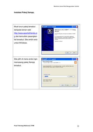 Membina Laman Web Menggunakan Joomla!

Instalasi Pakej Xampp.

Muat turun pakej tersebut
daripada laman web
http://www.apachefriends.or
g dan kemudian pasangkan
fail tersebut. Sila ambil versi
untuk Windows.

Sila pilih di mana anda ingin
memasang pakej Xampp
tersebut.

Pusat Teknologi Maklumat, UTHM

10

 