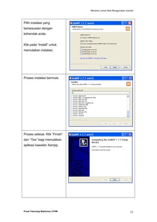 Membina Laman Web Menggunakan Joomla!

Pilih instalasi yang
bersesuaian dengan
kehendak anda.
Klik pada “Install” untuk
memulakan instalasi.

Proses instalasi bermula.

Proses selesai. Klik “Finish”
dan “Yes” bagi memulakan
aplikasi kawalan Xampp.

Pusat Teknologi Maklumat, UTHM

11

 