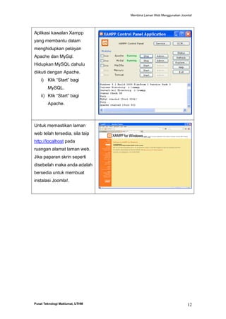 Membina Laman Web Menggunakan Joomla!

Aplikasi kawalan Xampp
yang membantu dalam
menghidupkan pelayan
Apache dan MySql.
Hidupkan MySQL dahulu
diikuti dengan Apache.
i) Klik “Start” bagi
MySQL.
ii) Klik “Start” bagi
Apache.

Untuk memastikan laman
web telah tersedia, sila taip
http://localhost pada
ruangan alamat laman web.
Jika paparan skrin seperti
disebelah maka anda adalah
bersedia untuk membuat
instalasi Joomla!.

Pusat Teknologi Maklumat, UTHM

12

 
