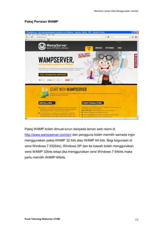 Membina Laman Web Menggunakan Joomla!

Pakej Perisian WAMP

Pakej WAMP boleh dimuat-turun daripada laman web rasmi di
http://www.wampserver.com/en/ dan pengguna boleh memilih samada ingin
menggunakan pakej WAMP 32 bits atau WAMP 64 bits. Bagi kegunaan di
versi Windows 7 932bits), Windows XP dan ke bawah boleh menggunakan
versi WAMP 32bits tetapi jika menggunakan versi Windows 7 64bits maka
perlu memilih WAMP 64bits.

Pusat Teknologi Maklumat, UTHM

13

 