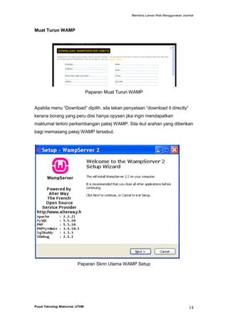 Membina Laman Web Menggunakan Joomla!

Muat Turun WAMP

Paparan Muat Turun WAMP
Apabila menu “Download” dipilih, sila tekan penyataan “download it directly”
kerana borang yang peru diisi hanya opysen jika ingin mendapatkan
maklumat terkini perkembangan pakej WAMP. Sila ikut arahan yang diberikan
bagi memasang pakej WAMP tersebut.

Paparan Skrin Utama WAMP Setup

Pusat Teknologi Maklumat, UTHM

14

 