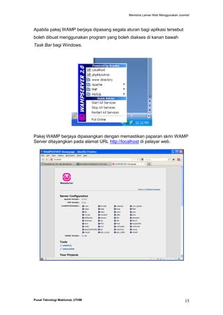 Membina Laman Web Menggunakan Joomla!

Apabila pakej WAMP berjaya dipasang segala aturan bagi aplikasi tersebut
boleh dibuat menggunakan program yang boleh diakses di kanan bawah
Task Bar bagi Windows.

Pakej WAMP berjaya dipasangkan dengan memastikan paparan skrin WAMP
Server ditayangkan pada alamat URL http://localhost di pelayar web.

Pusat Teknologi Maklumat, UTHM

15

 