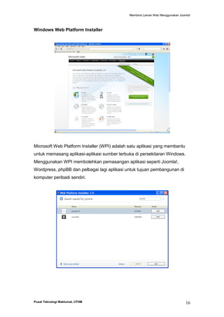 Membina Laman Web Menggunakan Joomla!

Windows Web Platform Installer

Microsoft Web Platform Installer (WPI) adalah satu aplikasi yang membantu
untuk memasang aplikasi-aplikasi sumber terbuka di persekitaran Windows.
Menggunakan WPI membolehkan pemasangan aplikasi seperti Joomla!,
Wordpress, phpBB dan pelbagai lagi aplikasi untuk tujuan pembangunan di
komputer peribadi sendiri.

Pusat Teknologi Maklumat, UTHM

16

 