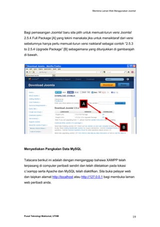 Membina Laman Web Menggunakan Joomla!

Bagi pemasangan Joomla! baru sila pilih untuk memuat-turun versi Joomla!
2.5.4 Full Package [A] yang tekini manakala jika untuk menaiktaraf dari versi
sebelumnya hanya perlu memuat-turun versi naiktaraf sebagai contoh “2.5.3
to 2.5.4 Upgrade Package” [B] sebagaimana yang ditunjukkan di gambarajah
di bawah.

A

B

Menyediakan Pangkalan Data MySQL

Tatacara berikut ini adalah dengan menganggap bahawa XAMPP telah
terpasang di computer peribadi sendiri dan telah diletakkan pada lokasi
c:xampp serta Apache dan MySQL telah diaktifkan. Sila buka pelayar web
dan taipkan alamat http://localhost atau http://127.0.0.1 bagi membuka laman
web peribadi anda.

Pusat Teknologi Maklumat, UTHM

19

 