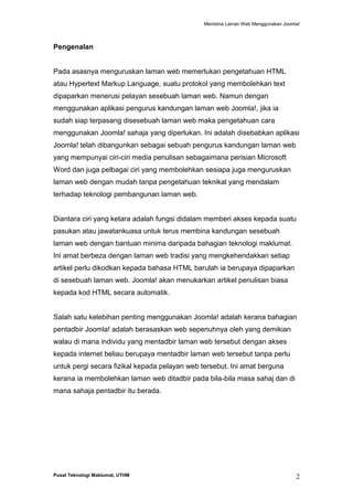 Membina Laman Web Menggunakan Joomla!

Pengenalan

Pada asasnya menguruskan laman web memerlukan pengetahuan HTML
atau Hypertext Markup Language, suatu protokol yang membolehkan text
dipaparkan menerusi pelayan sesebuah laman web. Namun dengan
menggunakan aplikasi pengurus kandungan laman web Joomla!, jika ia
sudah siap terpasang disesebuah laman web maka pengetahuan cara
menggunakan Joomla! sahaja yang diperlukan. Ini adalah disebabkan aplikasi
Joomla! telah dibangunkan sebagai sebuah pengurus kandungan laman web
yang mempunyai ciri-ciri media penulisan sebagaimana perisian Microsoft
Word dan juga pelbagai ciri yang membolehkan sesiapa juga menguruskan
laman web dengan mudah tanpa pengetahuan teknikal yang mendalam
terhadap teknologi pembangunan laman web.

Diantara ciri yang ketara adalah fungsi didalam memberi akses kepada suatu
pasukan atau jawatankuasa untuk terus membina kandungan sesebuah
laman web dengan bantuan minima daripada bahagian teknologi maklumat.
Ini amat berbeza dengan laman web tradisi yang mengkehendakkan setiap
artikel perlu dikodkan kepada bahasa HTML barulah ia berupaya dipaparkan
di sesebuah laman web. Joomla! akan menukarkan artikel penulisan biasa
kepada kod HTML secara automatik.

Salah satu kelebihan penting menggunakan Joomla! adalah kerana bahagian
pentadbir Joomla! adalah berasaskan web sepenuhnya oleh yang demikian
walau di mana individu yang mentadbir laman web tersebut dengan akses
kepada internet beliau berupaya mentadbir laman web tersebut tanpa perlu
untuk pergi secara fizikal kepada pelayan web tersebut. Ini amat berguna
kerana ia membolehkan laman web ditadbir pada bila-bila masa sahaj dan di
mana sahaja pentadbir itu berada.

Pusat Teknologi Maklumat, UTHM

2

 