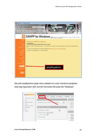 Membina Laman Web Menggunakan Joomla!

phpMyadmin

Sila pilih phpMyAdmin pada menu sebelah kiri untuk membina pangkalan
data bagi digunakan oleh Joomla! kemudian klik pada tab “Database”.

Pusat Teknologi Maklumat, UTHM

20

 