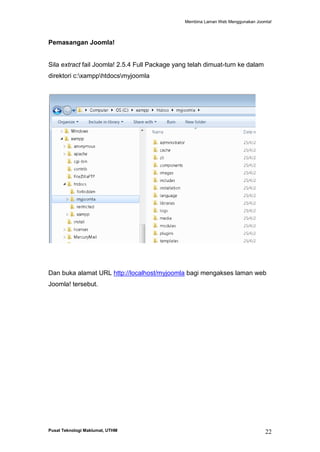 Membina Laman Web Menggunakan Joomla!

Pemasangan Joomla!

Sila extract fail Joomla! 2.5.4 Full Package yang telah dimuat-turn ke dalam
direktori c:xampphtdocsmyjoomla

Dan buka alamat URL http://localhost/myjoomla bagi mengakses laman web
Joomla! tersebut.

Pusat Teknologi Maklumat, UTHM

22

 