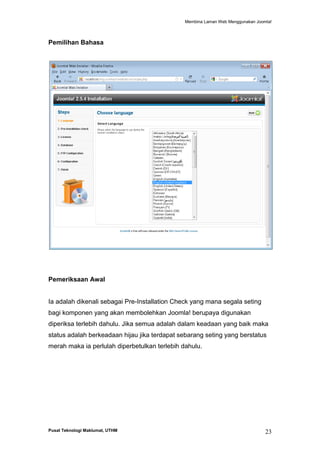 Membina Laman Web Menggunakan Joomla!

Pemilihan Bahasa

Pemeriksaan Awal

Ia adalah dikenali sebagai Pre-Installation Check yang mana segala seting
bagi komponen yang akan membolehkan Joomla! berupaya digunakan
diperiksa terlebih dahulu. Jika semua adalah dalam keadaan yang baik maka
status adalah berkeadaan hijau jika terdapat sebarang seting yang berstatus
merah maka ia perlulah diperbetulkan terlebih dahulu.

Pusat Teknologi Maklumat, UTHM

23

 
