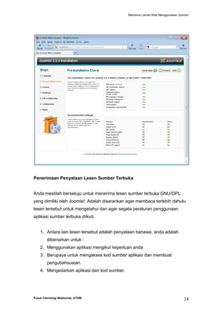 Membina Laman Web Menggunakan Joomla!

Penerimaan Penyataan Lesen Sumber Terbuka

Anda mestilah bersetuju untuk menerima lesen sumber terbuka GNU/GPL
yang dimiliki oleh Joomla!. Adalah disarankan agar membaca terlebih dahulu
lesen tersebut untuk mengetahui dan agar segala peraturan penggunaan
aplikasi sumber terbuka diikuti.

1. Antara lain lesen tersebut adalah penyataan bahawa, anda adalah
dibenarkan untuk :
2. Menggunakan aplikasi mengikut keperluan anda
3. Berupaya untuk mengakses kod sumber aplikasi dan membuat
pengubahsuaian.
4. Mengedarkan aplikasi dan kod sumber.

Pusat Teknologi Maklumat, UTHM

24

 