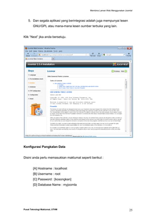 Membina Laman Web Menggunakan Joomla!

5. Dan segala aplikasi yang berintegrasi adalah juga mempunyai lesen
GNU/GPL atau mana-mana lesen sumber terbuka yang lain.
Klik “Next” jika anda bersetuju.

Konfigurasi Pangkalan Data

Disini anda perlu memasukkan maklumat seperti berikut :

[A] Hostname : localhost
[B] Username : root
[C] Password : [kosongkan]
[D] Database Name : myjoomla

Pusat Teknologi Maklumat, UTHM

25

 
