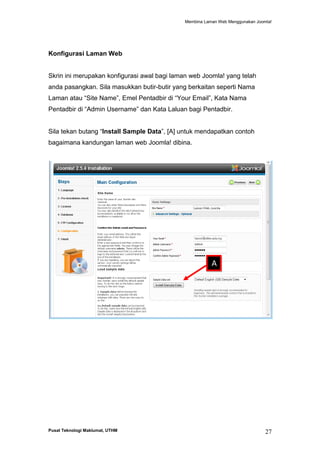 Membina Laman Web Menggunakan Joomla!

Konfigurasi Laman Web

Skrin ini merupakan konfigurasi awal bagi laman web Joomla! yang telah
anda pasangkan. Sila masukkan butir-butir yang berkaitan seperti Nama
Laman atau “Site Name”, Emel Pentadbir di “Your Email”, Kata Nama
Pentadbir di “Admin Username” dan Kata Laluan bagi Pentadbir.
Sila tekan butang “Install Sample Data”, [A] untuk mendapatkan contoh
bagaimana kandungan laman web Joomla! dibina.

A

Pusat Teknologi Maklumat, UTHM

27

 