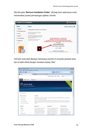 Membina Laman Web Menggunakan Joomla!

Sila klik pada “Remove Installation Folder”, [A] bagi skrin seterusnya untuk
menamatkan proses pemasangan aplikasi Joomla!.

A

Tahniah! anda telah Berjaya memasang Joomla! di computer peribadi anda
dan ia boleh dilihat dengan menekan butang “Site”.

Pusat Teknologi Maklumat, UTHM

28

 
