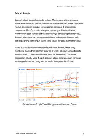 Membina Laman Web Menggunakan Joomla!

Sejarah Joomla!

Joomla! adalah berasal daripada perisian Mambo yang dibina oleh para
jurutera laman web di sebuah syarikat di Australia bernama Miro Corporation.
Namun disebabkan terdapat percanggahan pendapat di antara pihak
pengurusan Miro Corporation dan para pembangun Mambo didalam
memberikan lesen sumber terbuka sepenuhnya terhadap aplikasi tersebut,
Joomla! telah dilahirkan berasaskan daripada kod program Mambo oleh
beberapa orang pembangun utama yang keluar daripada syarikat tersebut.

Nama Joomla! telah diambil daripada perkataan Swahili jumla yang
membawa maksud “all together” atau “as a whole” ataupun semua bersatu.
Joomla! versi 1.0.0 telah dilancarkan pada 16 September 2005 dibina
berasaskan Mambo versi 4.5.2.3. Joomla! adalah antara perisian pengurus
kandungan laman web yang popular selain Wordpress dan Drupal.

Perbandingan Google Trend Menggunakan Katakunci Carian

Pusat Teknologi Maklumat, UTHM

5

 