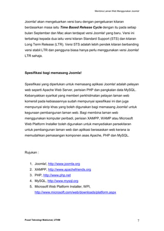 Membina Laman Web Menggunakan Joomla!

Joomla! akan mengeluarkan versi baru dengan pengeluaran kitaran
berdasarkan masa iaitu Time Based Release Cycle dengan itu pada setiap
bulan September dan Mac akan terdapat versi Joomla! yang baru. Versi ini
terbahagi kepada dua iaitu versi kitaran Standard Support (STS) dan kitaran
Long Term Release (LTR). Versi STS adalah lebih pendek kitaran berbanding
versi stabil LTR dan pengguna biasa hanya perlu menggunakan versi Joomla!
LTR sahaja.

Spesifikasi bagi memasang Joomla!

Spesifikasi yang diperlukan untuk memasang aplikasi Joomla! adalah pelayan
web seperti Apache Web Server, perisian PHP dan pangkalan data MySQL.
Kebanyakkan syarikat yang memberi perkhidmatan pelayan laman web
komersil pada kebiasaannya sudah mempunyai spesifikasi ini dan juga
mempunyai skrip khas yang boleh digunakan bagi memasang Joomla! untuk
kegunaan pembangunan laman web. Bagi membina laman web
menggunakan komputer peribadi, perisian XAMPP, WAMP atau Microsoft
Web Platform Installer boleh digunakan untuk menyediakan persekitaran
untuk pembangunan laman web dan aplikasi berasaskan web kerana ia
memudahkan pemasangan komponen asas Apache, PHP dan MySQL.

Rujukan :

1. Joomla!, http://www.joomla.org
2. XAMPP, http://www.apachefriends.org
3. PHP, http://www.php.net
4. MySQL, http://www.mysql.org
5. Microsoft Web Platform Installer, WPI,
http://www.microsoft.com/web/downloads/platform.aspx

Pusat Teknologi Maklumat, UTHM

7

 