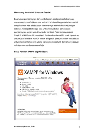 Membina Laman Web Menggunakan Joomla!

Memasang Joomla! di Komputer Sendiri.

Bagi tujuan pembangunan dan pembelajaran, adalah dinasihatkan agar
memasang Joomla! di komputer peribadi dahulu sehingga anda berpuashati
dengan laman web tersebut dan kemudiannya memindahkan ke pelayan
sebenar. Terdapat beberapa cara untuk menyediakan persekitaran
pembangunan laman web di komputer peribadi. Pakej perisian seperti
XAMPP, WAMP dan Microsoft Web Platform Installer (WPI) boleh digunakan
untuk tujuan tersebut. Namun adalah diingatkan pakej ini adalah tidak sesuai
untuk dijadikan laman web utama kerana isu-isu sekuriti dan ia hanya sesuai
untuk proses pembangunan sahaja.

Pakej Perisian XAMPP bagi Windows

Pusat Teknologi Maklumat, UTHM

8

 