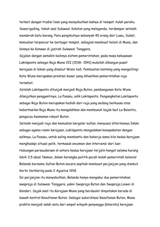 terkait dengan tradisi lisan yang menyebutkan bahwa di tempat itulah perahu
Sawerigading, tokoh asal Sulawesi Selatan yang melegenda, terdampar setelah
menabrak batu karang. Para pengikutnya sebanyak 40 orang dari Luwu, Sulsel,
kemudian terpencar ke berbagai tempat, sebagian membuat koloni di Muna, dan
lainnya ke Konawe di jazirah Sulawesi Tenggara.
Sejalan dengan semakin baiknya sistem pemerintahan, pada masa kekuasaan
Lakilaponto sebagai Raja Muna VII (1538- 1541) mulailah dibangun pusat
kerajaan di lokasi yang disebut Wuna tadi. Pembuatan benteng yang mengelilingi
Kota Wuna merupakan prestasi besar yang dihasilkan pemerintahan raja
tersebut.
Setelah Lakilaponto ditunjuk menjadi Raja Buton, pembangunan Kota Wuna
dilanjutkan penggantinya, La Posasu, adik Lakilaponto. Pengangkatan Lakilaponto
sebagai Raja Buton merupakan hadiah dari raja yang sedang berkuasa atas
keberhasilan Raja Muna itu mengalahkan dan membunuh bajak laut La Bolontio,
pengacau keamanan rakyat Buton.
Setelah menjadi raja dan kemudian bergelar sultan, menyusul diterimanya Islam
sebagai agama resmi kerajaan, Lakilaponto mengadakan kesepakatan dengan
adiknya, La Posasu, untuk saling membantu dan bekerja sama bila kedua kerajaan
menghadapi situasi pelik, termasuk ancaman dan intervensi dari luar.
Hubungan persaudaraan di antara kedua kerajaan terjalin hangat selama kurang
lebih 3,5 abad. Namun, dalam kerangka politik pecah belah pemerintah kolonial
Belanda bersama Sultan Buton secara sepihak membuat perjanjian yang disebut
Korte Verklaring pada 2 Agustus 1918.
Isi perjanjian itu menyebutkan, Belanda hanya mengakui dua pemerintahan
swapraja di Sulawesi Tenggara, yakni Swapraja Buton dan Swapraja Laiwoi di
Kendari. Sejak saat itu Kerajaan Muna yang berdaulat dinyatakan berada di
bawah kontrol Kesultanan Buton. Sebagai subordinasi Kesultanan Buton, Muna
praktis menjadi salah satu dari empat wilayah penyangga (bharata) kerajaan

 