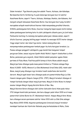Islam tersebut. Tiga bharata yang lain adalah Tiworo, Kulisusu, dan Kaledupa.
Berdasarkan Korte Verklaring itu pula beberapa kerajaan kecil di sekitar
Kesultanan Buton, seperti Tiworo, Kulisusu, Kaledupa, Rumbia, dan Kabaena, ikut
menjadi wilayah kekuasaan Kesultanan Buton. Dua kerajaan kecil yang terakhir
merupakan wilayah nonstruktural karena tidak menyandang predikat bharata.
IHWAL pembangunan Kota Wuna, Couvreur mengutip kepercayaan mistis bahwa
dalam pembangunan benteng kota itu oleh Lakilaponto dibantu para jin (roh halus.
Pembuatan benteng itu memang merupakan pekerjaan raksasa sebab, seperti
ditulis Couvreur, panjang keliling pagar tembok itu mencapai 8.073 meter dengan
tinggi empat meter dan tebal tiga meter. Selain melanjutkan dan
menyempurnakan pembangunan tembok pagar ibu kota kerajaan tersebut, La
Posasu sebagai pengganti Lakilaponto juga mendirikan bangunan tempat
perguruan Islam, sesuai anjuran Syekh Abdul Wahid. Seperti disebutkan La Kimi
Batoa, pensiunan guru sejarah, Abdul Wahid adalah penyebar agama Islam
pertama di Pulau Muna. Fasilitas publik lainnya di Kota Wuna adalah masjid.
Masjid pertama dibangun pada masa pemerintahan La Titakono sebagai Raja
Muna X (1600- 1625). Menurut La Ode Muhammad Sirad Imbo (65), tokoh adat
Muna, masjid yang dibangun raja tersebut masih sederhana dan bersifat
darurat. Masjid agak besar baru dibangun pada era pemerintahan Raja La Ode
Huseini dengan gelar Omputo Sangia (1716- 1757). Masjid tersebut dibangun di
tempat berbeda dengan lokasi masjid pertama. Masjid di Kota Wuna itu hampir
seumur dengan Masjid Agung Keraton Buton di Bau- Bau.
Masjid Keraton Buton dibangun oleh Sultan Sakiuddin Darul Alam pada tahun
1712 dengan konstruksi permanen, dan baru dipugar pada tahun 1930-an di masa
pemerintah Sultan Buton ke-37, Muhammad Hamidi. Adapun Masjid Kota Wuna
baru dibangun secara permanen sekitar tahun 1933 oleh La Ode Dika sebagai
Raja Muna (1930-1938). Kegiatan pembangunan (renovasi) masjid tersebut
mendapat bantuan dari Kontroler Belanda yang berkedudukan di Raha, Jules

 