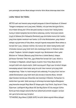 para pemangku Sarano Muna sebagai miniatur Kota Wuna beberapa abad silam

Leluhur Muncul dari Bambu

MITOS asal-usul manusia yang menjadi penguasa di daerah kepulauan di Sulawesi
Tenggara mempunyai versi yang sama. Wakaka, ratu pertama Kerajaan Buton,
diceritakan datang dari China dan pada awalnya ia muncul dari lubang bambu
kuning di dalam kompleks Keraton Buton sekarang. Leluhur keturunan mokole
(raja) di Kabaena (kini Kabupaten Bombana) juga dimitoskan muncul dari bambu
yang biasa dipakai membuat nasi bambu. La Eli alias Baidulzamani, yang disebut
sebagai raja pertama di Pulau Muna, menjadi legenda masyarakat Muna bahwa ia
berasal dari Luwu, Sulawesi Selatan, lalu muncul dari dalam lubang bambu saat
ditemukan manusia yang telah lebih dulu membangun koloni di Wamelai dalam
wilayah Tongkuno. Setelah diangkat menjadi raja, Baidulzamani diberi gelar
Bheteno ne Tombula (’Manusia yang Dilahirkan di dalam Bambu). Adapun
permaisuri bernama Tandi Abe, juga dikabarkan berasal dari Luwu. Konon ia
terdampar di Napabale, sebuah laguna di pantai timur Pulau Muna dan kini
menjadi salah satu obyek wisata. Salah seorang putri Raja Luwu tersebut dengan
menumpang sebuah talam besar pergi ke arah timur mencari pria yang telah
menghamilinya. Talam itu telah menjadi batu sekarang. Pria yang dicari tak lain
adalah Baidulzamani yang telah lebih dulu berada di daratan Muna. Setelah
dipertemukan mereka pun dikawinkan dan menetap di Wamelai. Perkawinan itu
melahirkan tiga anak. Salah seorang di antaranya bernama Kaghua Bhangkano
yang kemudian menjadi Raja Muna II dengan gelar Sugi Patola. Sugi berarti ’Yang
Dipertuan’. Lakilaponto Raja Muna VII dan Raja Buton VI lalu menjadi Sultan
Buton pertama dengan sebutan Murhum (almarhum) setelah mangkat, berasal
dari garis keturunan sugi tersebut.
TITAKONO, Raja Muna X (1600-1625) tercatat dalam sejarah Muna sebagai

 