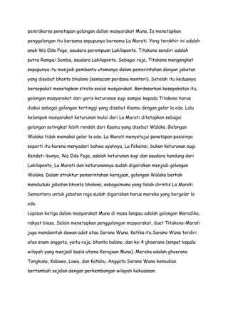 pemrakarsa penetapan golongan dalam masyarakat Muna. Ia menetapkan
penggolongan itu bersama sepupunya bernama La Marati. Yang terakhir ini adalah
anak Wa Ode Pogo, saudara perempuan Lakilaponto. Titakono sendiri adalah
putra Rampei Somba, saudara Lakilaponto. Sebagai raja, Titakono mengangkat
sepupunya itu menjadi pembantu utamanya dalam pemerintahan dengan jabatan
yang disebut bhonto bhalano (semacam perdana menteri). Setelah itu keduanya
bersepakat menetapkan strata sosial masyarakat. Berdasarkan kesepakatan itu,
golongan masyarakat dari garis keturunan sugi sampai kepada Titakono harus
diakui sebagai golongan tertinggi yang disebut Kaomu dengan gelar la ode. Lalu
kelompok masyarakat keturunan mulai dari La Marati ditetapkan sebagai
golongan setingkat lebih rendah dari Kaomu yang disebut Walaka. Golongan
Walaka tidak memakai gelar la ode. La Marati menyetujui penetapan posisinya
seperti itu karena menyadari bahwa ayahnya, La Pokainsi, bukan keturunan sugi.
Kendati ibunya, Wa Ode Pogo, adalah keturunan sugi dan saudara kandung dari
Lakilaponto, La Marati dan keturunannya sudah digariskan menjadi golongan
Walaka. Dalam struktur pemerintahan kerajaan, golongan Walaka berhak
menduduki jabatan bhonto bhalano, sebagaimana yang telah dirintis La Marati.
Sementara untuk jabatan raja sudah digariskan harus mereka yang bergelar la
ode.
Lapisan ketiga dalam masyarakat Muna di masa lampau adalah golongan Maradika,
rakyat biasa. Selain menetapkan penggolongan masyarakat, duet Titakono-Marati
juga membentuk dewan adat atau Sarano Wuna. Ketika itu Sarano Wuna terdiri
atas enam anggota, yaitu raja, bhonto balano, dan ke-4 ghoerano (empat kepala
wilayah yang menjadi basis utama Kerajaan Muna). Mereka adalah ghoerano
Tongkuno, Kabawo, Lawa, dan Katobu. Anggota Sarano Wuna kemudian
bertambah sejalan dengan perkembangan wilayah kekuasaan.

 