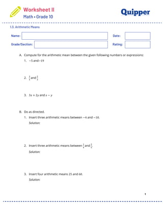 Worksheet II
Math • Grade 10
1.3. Arithmetic Means
1
Name: Date:
Grade/Section: Rating:
A. Compute for the arithmetic mean between the given following numbers or expressions:
1. −5 and−19
2.
!
"
and
#
!
3. 3𝑥 + 2𝑦 and 𝑥 − 𝑦
B. Do as directed.
1. Insert three arithmetic means between −4 and −10.
Solution:
2. Insert three arithmetic means between
$
%
and
#
"
.
Solution:
3. Insert four arithmetic means 25 and 60.
Solution:
 