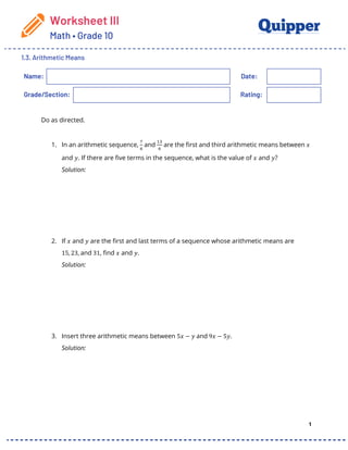 Worksheet III
Math • Grade 10
1.3. Arithmetic Means
1
Name: Date:
Grade/Section: Rating:
Do as directed.
1. In an arithmetic sequence,
!
"
and
#$
"
are the first and third arithmetic means between 𝑥
and 𝑦. If there are five terms in the sequence, what is the value of 𝑥 and 𝑦?
Solution:
2. If 𝑥 and 𝑦 are the first and last terms of a sequence whose arithmetic means are
15, 23, and 31, find 𝑥 and 𝑦.
Solution:
3. Insert three arithmetic means between 5𝑥 − 𝑦 and 9𝑥 − 5𝑦.
Solution:
 
