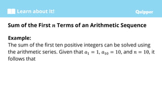 Learn about It!
Example:
The sum of the first ten positive integers can be solved using
the arithmetic series. Given that 𝑎1 = 1, 𝑎10 = 10, and 𝑛 = 10, it
follows that
Sum of the First 𝒏 Terms of an Arithmetic Sequence
 