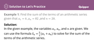 Solution to Let’s Practice
Solution:
In the given example, the variables 𝑎1, 𝑎𝑛, and 𝑛 are given. We
can use the formula 𝑆𝑛 =
𝑛
2
(𝑎1 + 𝑎𝑛) to solve for the sum of the
terms of the arithmetic series.
Example 1: Find the sum of the terms of an arithmetic series
given that 𝑎1 = 6 ,𝑎𝑛 = 82 ,and 𝑛 = 20.
 