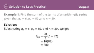 Solution to Let’s Practice
Solution:
Substituting 𝑎1 = 6, 𝑎𝑛 = 82, and 𝑛 = 20 , we get
𝑆20 =
20
2
6 + 82
= 10 88
= 880
Example 1: Find the sum of the terms of an arithmetic series
given that 𝑎1 = 6 ,𝑎𝑛 = 82 ,and 𝑛 = 20.
 