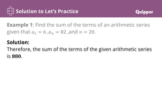 Solution to Let’s Practice
Solution:
Therefore, the sum of the terms of the given arithmetic series
is 𝟖𝟖𝟎.
Example 1: Find the sum of the terms of an arithmetic series
given that 𝑎1 = 6 ,𝑎𝑛 = 82 ,and 𝑛 = 20.
 