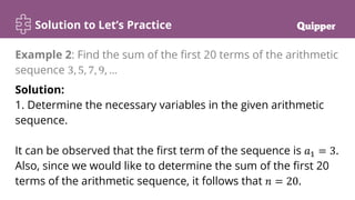 Solution to Let’s Practice
Solution:
1. Determine the necessary variables in the given arithmetic
sequence.
It can be observed that the first term of the sequence is 𝑎1 = 3.
Also, since we would like to determine the sum of the first 20
terms of the arithmetic sequence, it follows that 𝑛 = 20.
Example 2: Find the sum of the first 20 terms of the arithmetic
sequence 3, 5, 7, 9, …
 