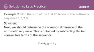 Solution to Let’s Practice
Solution:
Next, we should determine the common difference of the
arithmetic sequence. This is obtained by subtracting the two
consecutive terms of the sequence.
𝑑 = 𝑎𝑛+1 − 𝑎𝑛
Example 2: Find the sum of the first 20 terms of the arithmetic
sequence 3, 5, 7, 9, …
 