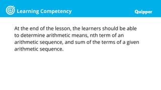Learning Competency
At the end of the lesson, the learners should be able
to determine arithmetic means, nth term of an
arithmetic sequence, and sum of the terms of a given
arithmetic sequence.
 