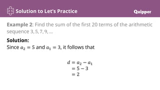 Solution to Let’s Practice
Solution:
Since 𝑎2 = 5 and 𝑎1 = 3, it follows that
𝑑 = 𝑎2 − 𝑎1
= 5 − 3
= 2
Example 2: Find the sum of the first 20 terms of the arithmetic
sequence 3, 5, 7, 9, …
 
