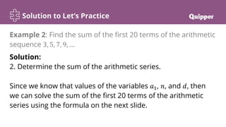 Solution to Let’s Practice
Solution:
2. Determine the sum of the arithmetic series.
Since we know that values of the variables 𝑎1, 𝑛, and 𝑑, then
we can solve the sum of the first 20 terms of the arithmetic
series using the formula on the next slide.
Example 2: Find the sum of the first 20 terms of the arithmetic
sequence 3, 5, 7, 9, …
 